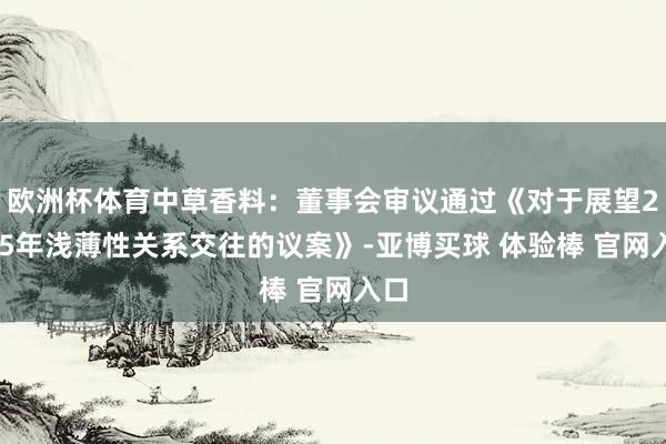 欧洲杯体育中草香料：董事会审议通过《对于展望2025年浅薄性关系交往的议案》-亚博买球 体验棒 官网入口