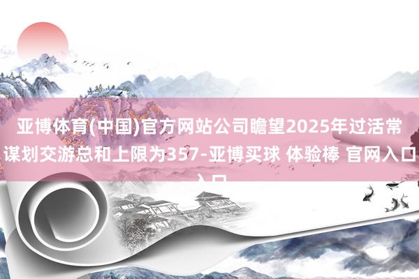 亚博体育(中国)官方网站公司瞻望2025年过活常谋划交游总和上限为357-亚博买球 体验棒 官网入口