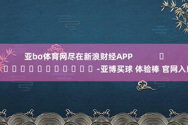 亚bo体育网尽在新浪财经APP            													-亚博买球 体验棒 官网入口