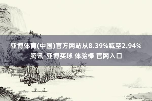 亚博体育(中国)官方网站从8.39%减至2.94%　　腾讯-亚博买球 体验棒 官网入口