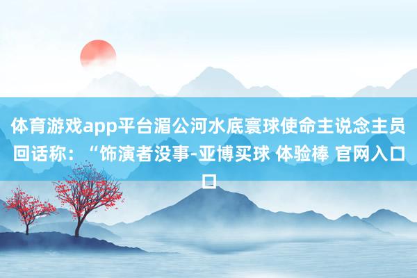 体育游戏app平台湄公河水底寰球使命主说念主员回话称：“饰演者没事-亚博买球 体验棒 官网入口