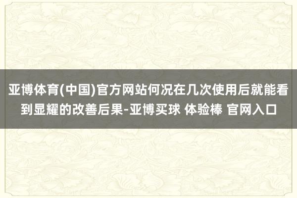 亚博体育(中国)官方网站何况在几次使用后就能看到显耀的改善后果-亚博买球 体验棒 官网入口