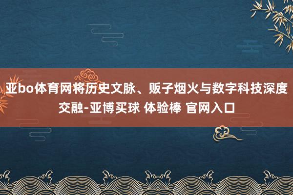 亚bo体育网将历史文脉、贩子烟火与数字科技深度交融-亚博买球 体验棒 官网入口