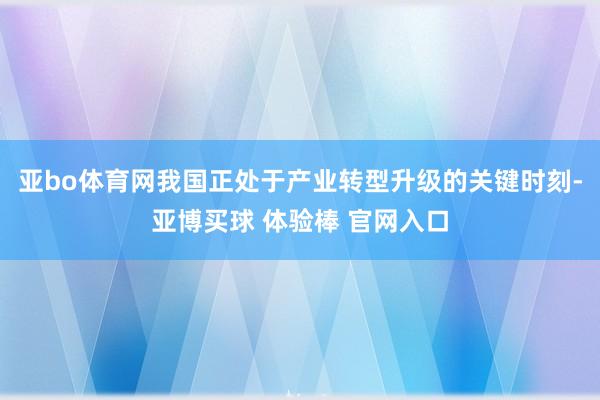 亚bo体育网我国正处于产业转型升级的关键时刻-亚博买球 体验棒 官网入口