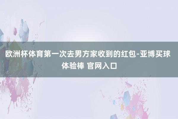 欧洲杯体育第一次去男方家收到的红包-亚博买球 体验棒 官网入口