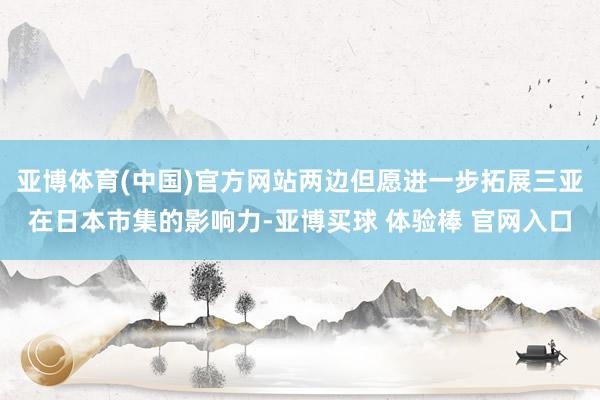 亚博体育(中国)官方网站两边但愿进一步拓展三亚在日本市集的影响力-亚博买球 体验棒 官网入口