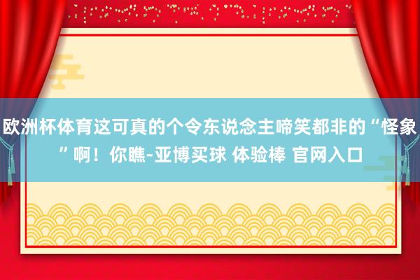 欧洲杯体育这可真的个令东说念主啼笑都非的“怪象”啊！你瞧-亚博买球 体验棒 官网入口