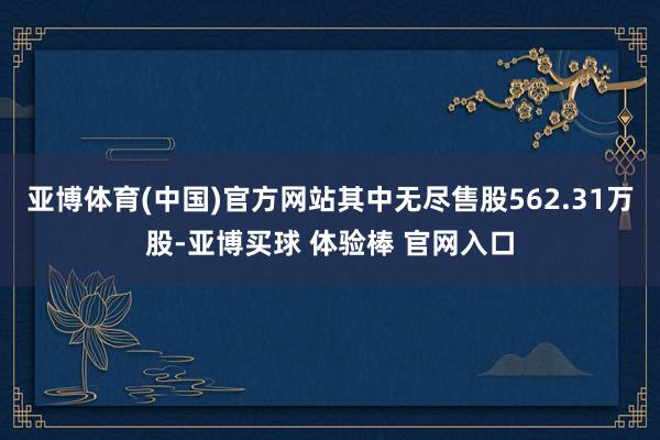 亚博体育(中国)官方网站其中无尽售股562.31万股-亚博买球 体验棒 官网入口