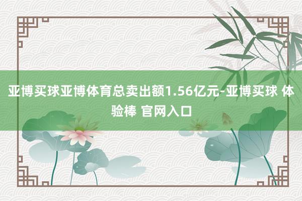 亚博买球亚博体育总卖出额1.56亿元-亚博买球 体验棒 官网入口