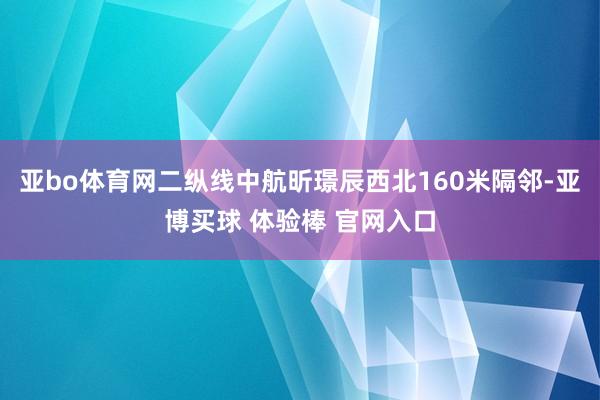 亚bo体育网二纵线中航昕璟辰西北160米隔邻-亚博买球 体验棒 官网入口