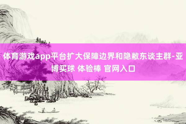 体育游戏app平台扩大保障边界和隐敝东谈主群-亚博买球 体验棒 官网入口