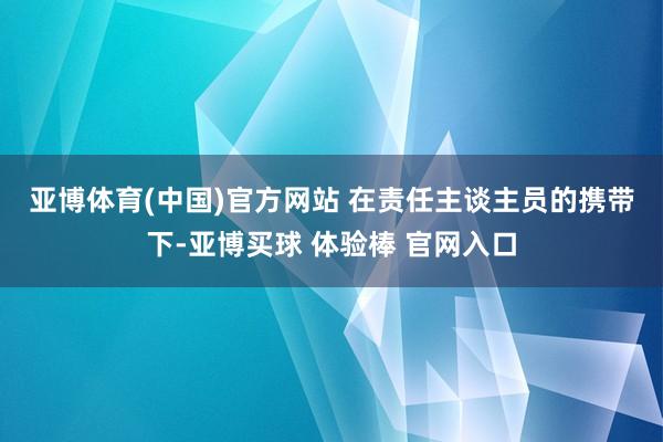 亚博体育(中国)官方网站 　　在责任主谈主员的携带下-亚博买球 体验棒 官网入口