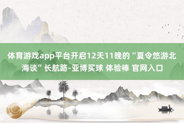 体育游戏app平台开启12天11晚的“夏令悠游北海谈”长航路-亚博买球 体验棒 官网入口