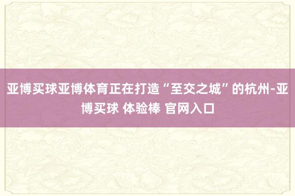 亚博买球亚博体育正在打造“至交之城”的杭州-亚博买球 体验棒 官网入口