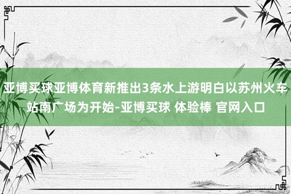 亚博买球亚博体育新推出3条水上游明白以苏州火车站南广场为开始-亚博买球 体验棒 官网入口