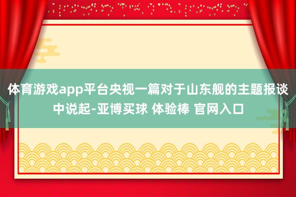 体育游戏app平台央视一篇对于山东舰的主题报谈中说起-亚博买球 体验棒 官网入口