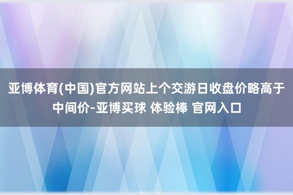 亚博体育(中国)官方网站上个交游日收盘价略高于中间价-亚博买球 体验棒 官网入口