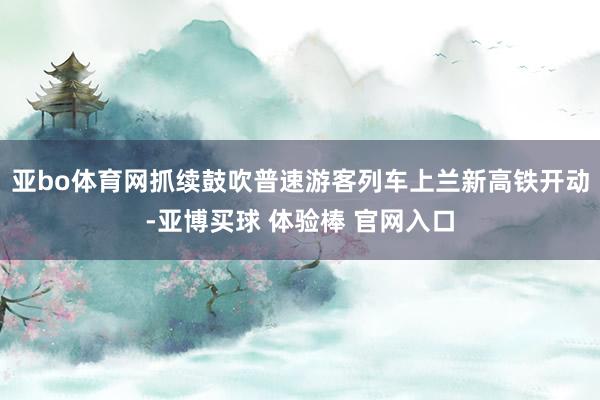 亚bo体育网抓续鼓吹普速游客列车上兰新高铁开动-亚博买球 体验棒 官网入口