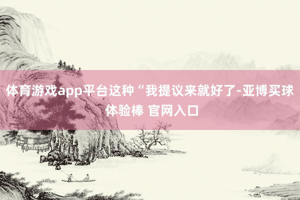 体育游戏app平台这种“我提议来就好了-亚博买球 体验棒 官网入口