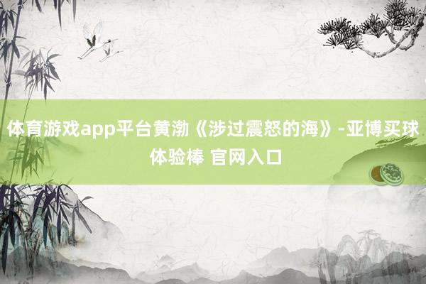 体育游戏app平台黄渤《涉过震怒的海》-亚博买球 体验棒 官网入口