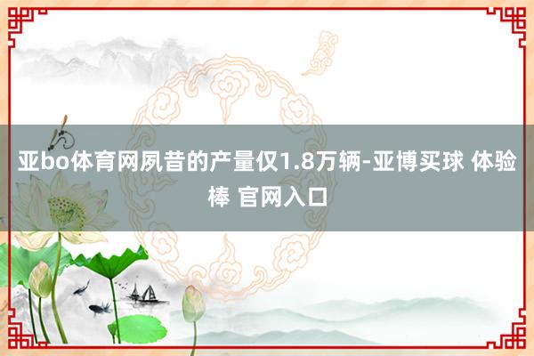 亚bo体育网夙昔的产量仅1.8万辆-亚博买球 体验棒 官网入口