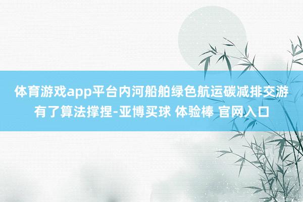 体育游戏app平台　　内河船舶绿色航运碳减排交游有了算法撑捏-亚博买球 体验棒 官网入口