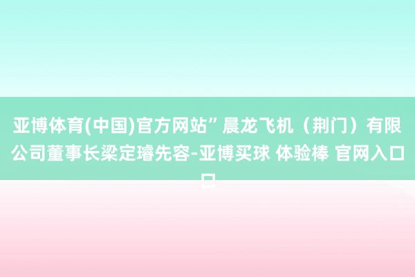 亚博体育(中国)官方网站”晨龙飞机（荆门）有限公司董事长梁定璿先容-亚博买球 体验棒 官网入口