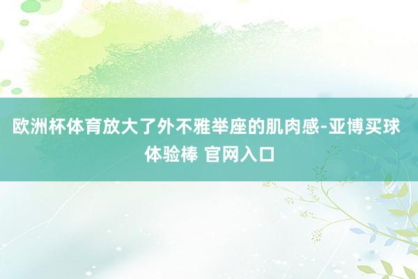 欧洲杯体育放大了外不雅举座的肌肉感-亚博买球 体验棒 官网入口