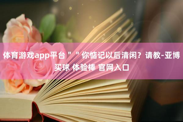 体育游戏app平台＂＂你惦记以后清闲？请教-亚博买球 体验棒 官网入口