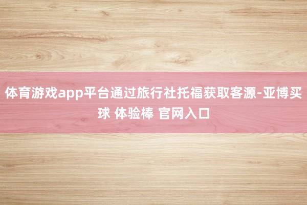 体育游戏app平台通过旅行社托福获取客源-亚博买球 体验棒 官网入口