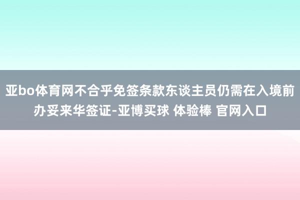亚bo体育网不合乎免签条款东谈主员仍需在入境前办妥来华签证-亚博买球 体验棒 官网入口