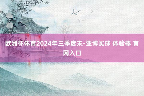 欧洲杯体育　　2024年三季度末-亚博买球 体验棒 官网入口