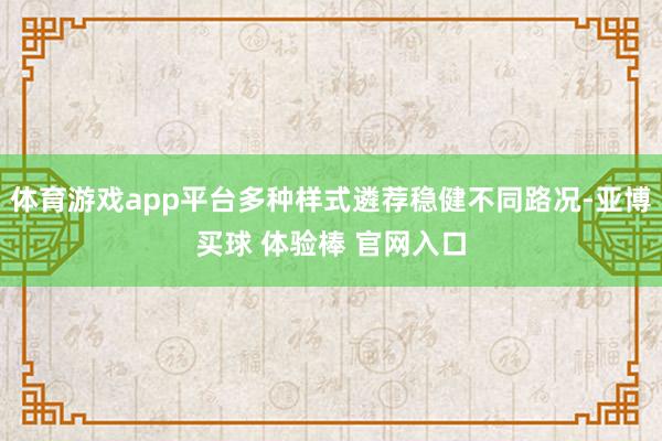 体育游戏app平台多种样式遴荐稳健不同路况-亚博买球 体验棒 官网入口