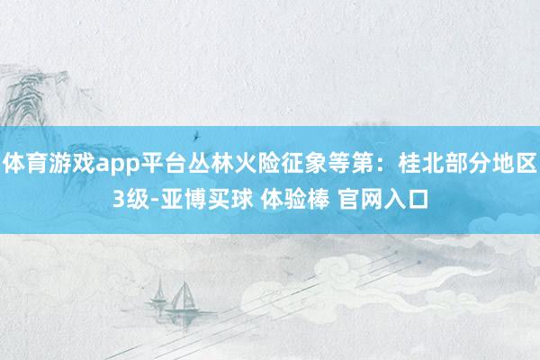 体育游戏app平台丛林火险征象等第：桂北部分地区3级-亚博买球 体验棒 官网入口