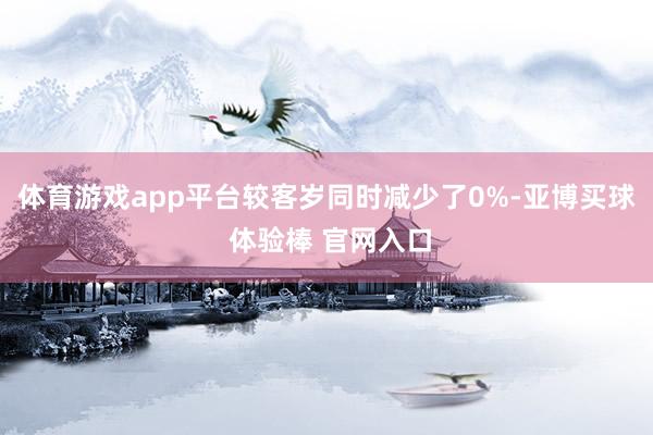 体育游戏app平台较客岁同时减少了0%-亚博买球 体验棒 官网入口
