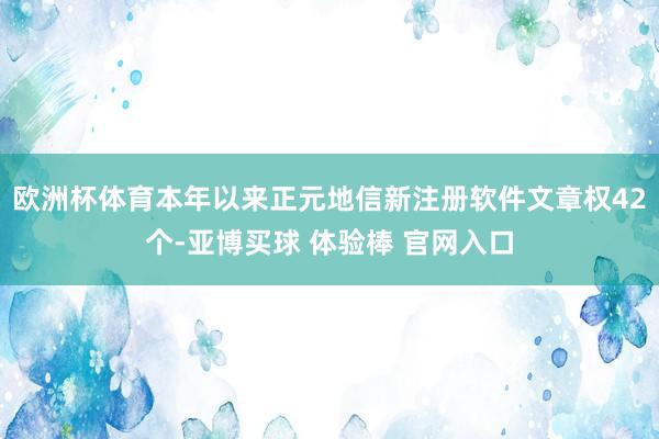 欧洲杯体育本年以来正元地信新注册软件文章权42个-亚博买球 体验棒 官网入口