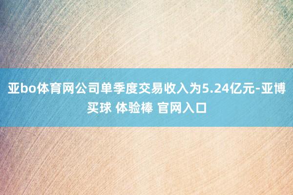 亚bo体育网公司单季度交易收入为5.24亿元-亚博买球 体验棒 官网入口