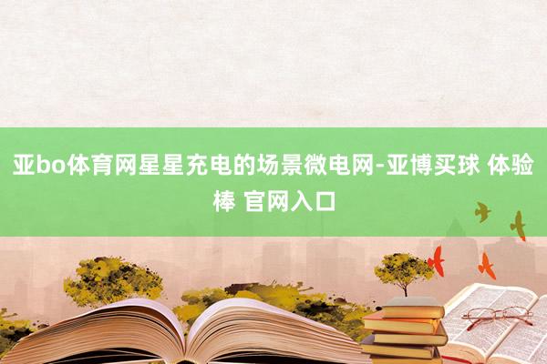亚bo体育网星星充电的场景微电网-亚博买球 体验棒 官网入口