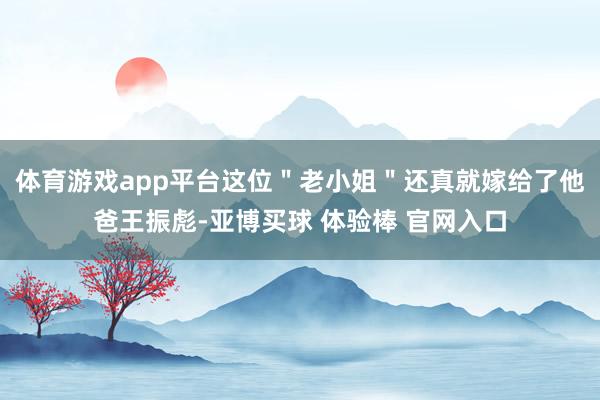 体育游戏app平台这位＂老小姐＂还真就嫁给了他爸王振彪-亚博买球 体验棒 官网入口