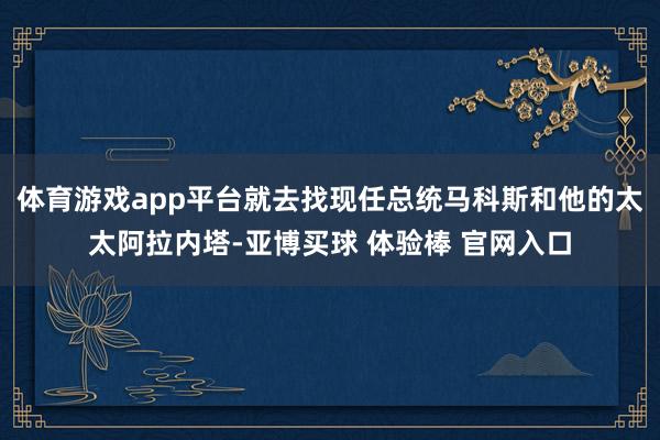 体育游戏app平台就去找现任总统马科斯和他的太太阿拉内塔-亚博买球 体验棒 官网入口