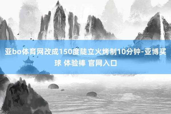 亚bo体育网改成150度陡立火烤制10分钟-亚博买球 体验棒 官网入口