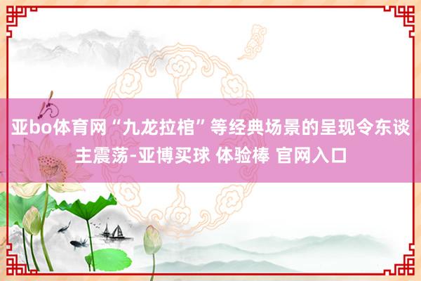 亚bo体育网“九龙拉棺”等经典场景的呈现令东谈主震荡-亚博买球 体验棒 官网入口
