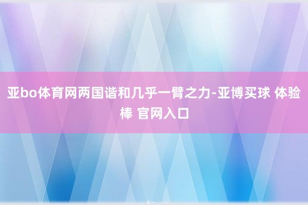 亚bo体育网两国谐和几乎一臂之力-亚博买球 体验棒 官网入口
