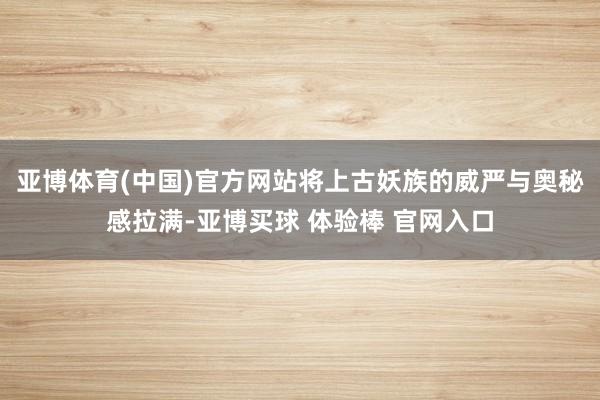 亚博体育(中国)官方网站将上古妖族的威严与奥秘感拉满-亚博买球 体验棒 官网入口