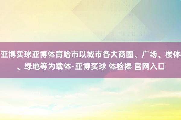 亚博买球亚博体育哈市以城市各大商圈、广场、楼体、绿地等为载体-亚博买球 体验棒 官网入口