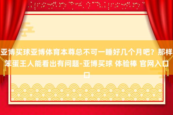 亚博买球亚博体育本尊总不可一睡好几个月吧？那样笨蛋王人能看出有问题-亚博买球 体验棒 官网入口