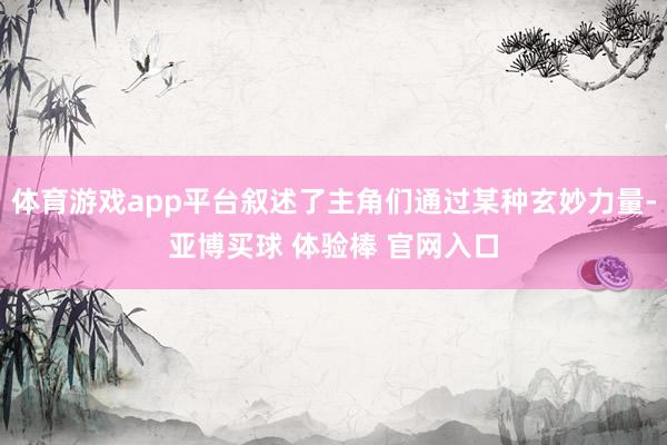 体育游戏app平台叙述了主角们通过某种玄妙力量-亚博买球 体验棒 官网入口