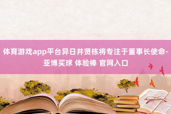体育游戏app平台异日井贤栋将专注于董事长使命-亚博买球 体验棒 官网入口