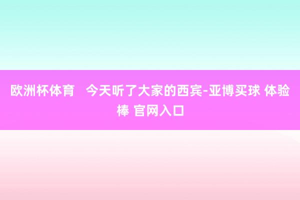 欧洲杯体育   今天听了大家的西宾-亚博买球 体验棒 官网入口