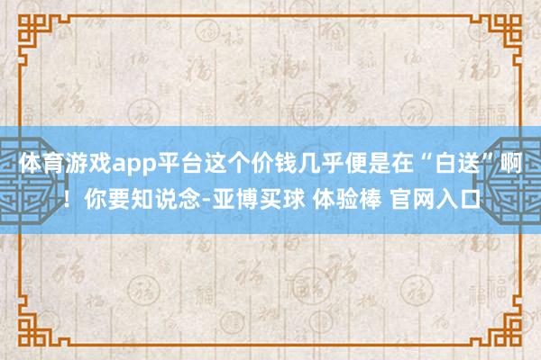 体育游戏app平台这个价钱几乎便是在“白送”啊！你要知说念-亚博买球 体验棒 官网入口
